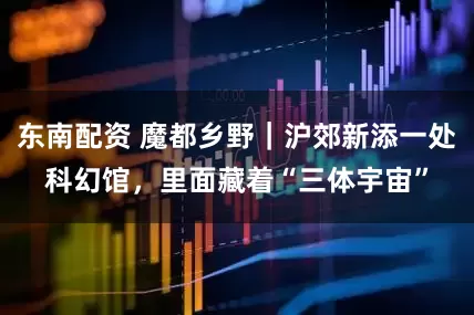 东南配资 魔都乡野｜沪郊新添一处科幻馆，里面藏着“三体宇宙”