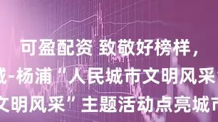 可盈配资 致敬好榜样，共建文明城-杨浦“人民城市文明风采”主题活动点亮城市文明