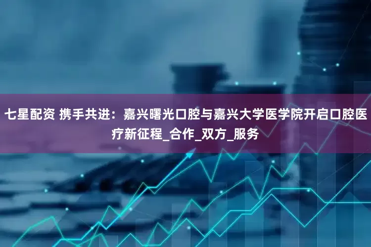 七星配资 携手共进：嘉兴曙光口腔与嘉兴大学医学院开启口腔医疗新征程_合作_双方_服务