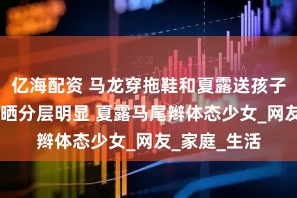 亿海配资 马龙穿拖鞋和夏露送孩子上学 脚踝被晒分层明显 夏露马尾辫体态少女_网友_家庭_生活