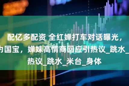 配亿多配资 全红婵打车对话曝光，司机称其为国宝，婵妹高情商回应引热议_跳水_米台_身体