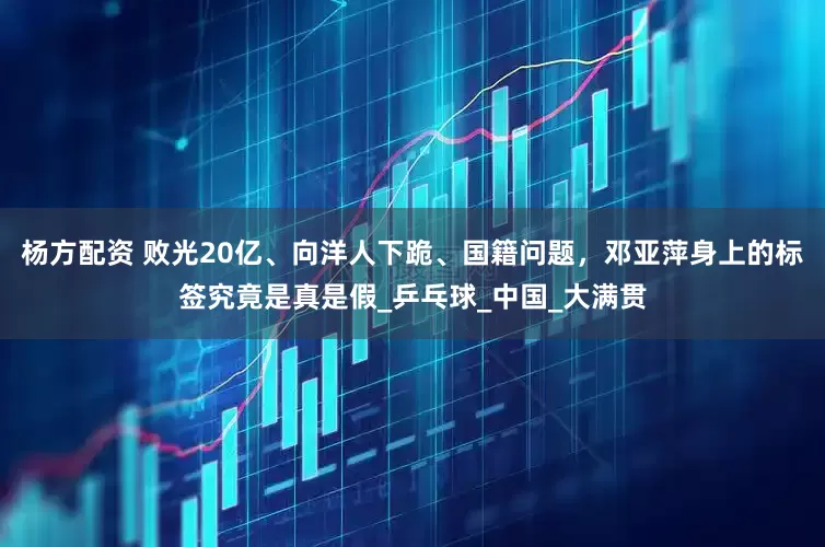 杨方配资 败光20亿、向洋人下跪、国籍问题，邓亚萍身上的标签究竟是真是假_乒乓球_中国_大满贯