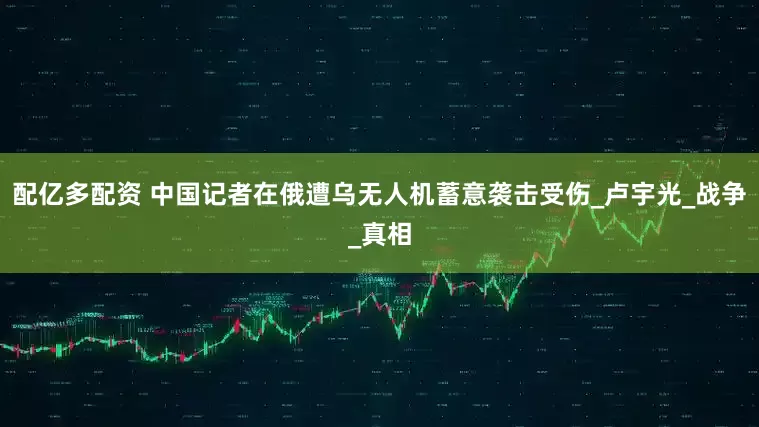 配亿多配资 中国记者在俄遭乌无人机蓄意袭击受伤_卢宇光_战争_真相