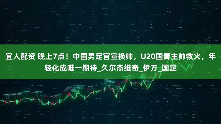 宜人配资 晚上7点！中国男足官宣换帅，U20国青主帅救火，年轻化成唯一期待_久尔杰维奇_伊万_国足