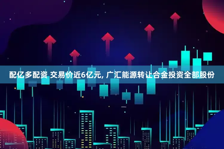 配亿多配资 交易价近6亿元, 广汇能源转让合金投资全部股份