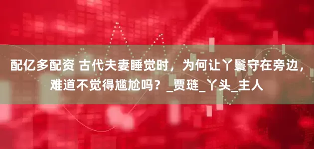 配亿多配资 古代夫妻睡觉时，为何让丫鬟守在旁边，难道不觉得尴尬吗？_贾琏_丫头_主人