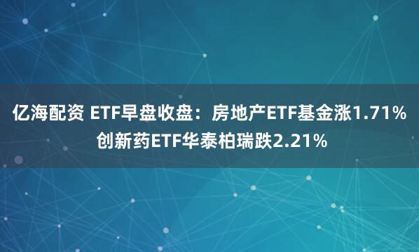 亿海配资 ETF早盘收盘：房地产ETF基金涨1.71% 创新药ETF华泰柏瑞跌2.21%