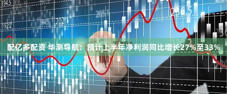 配亿多配资 华测导航：预计上半年净利润同比增长27%至33%