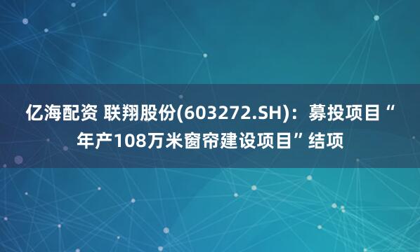 亿海配资 联翔股份(603272.SH)：募投项目“年产108万米窗帘建设项目”结项