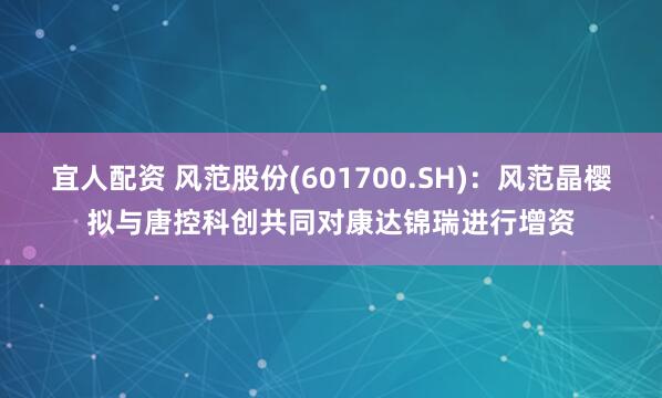 宜人配资 风范股份(601700.SH)：风范晶樱拟与唐控科创共同对康达锦瑞进行增资