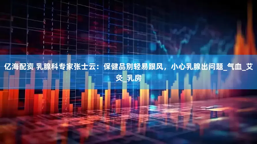 亿海配资 乳腺科专家张士云：保健品别轻易跟风，小心乳腺出问题_气血_艾灸_乳房