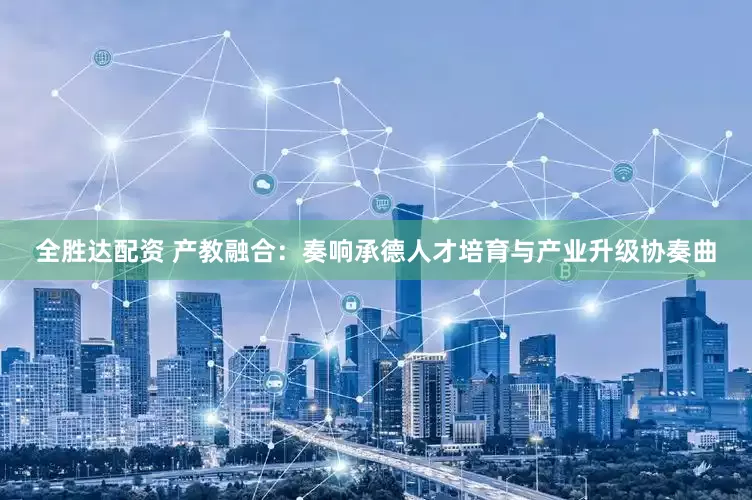 全胜达配资 产教融合：奏响承德人才培育与产业升级协奏曲