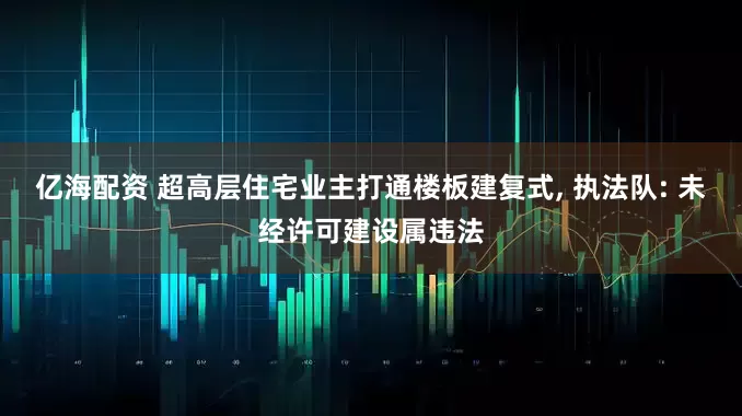 亿海配资 超高层住宅业主打通楼板建复式, 执法队: 未经许可建设属违法