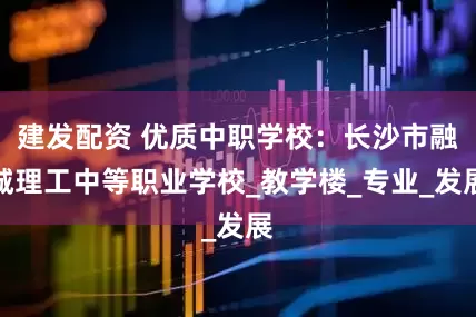 建发配资 优质中职学校：长沙市融城理工中等职业学校_教学楼_专业_发展