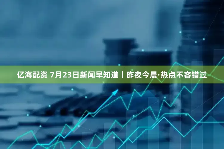 亿海配资 7月23日新闻早知道丨昨夜今晨·热点不容错过