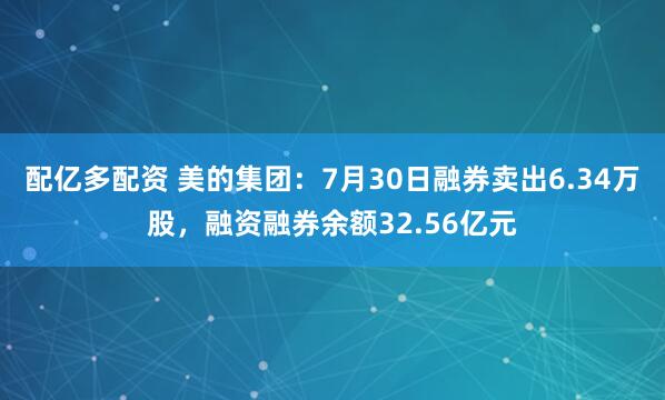 配亿多配资 美的集团：7月30日融券卖出6.34万股，融资融券余额32.56亿元