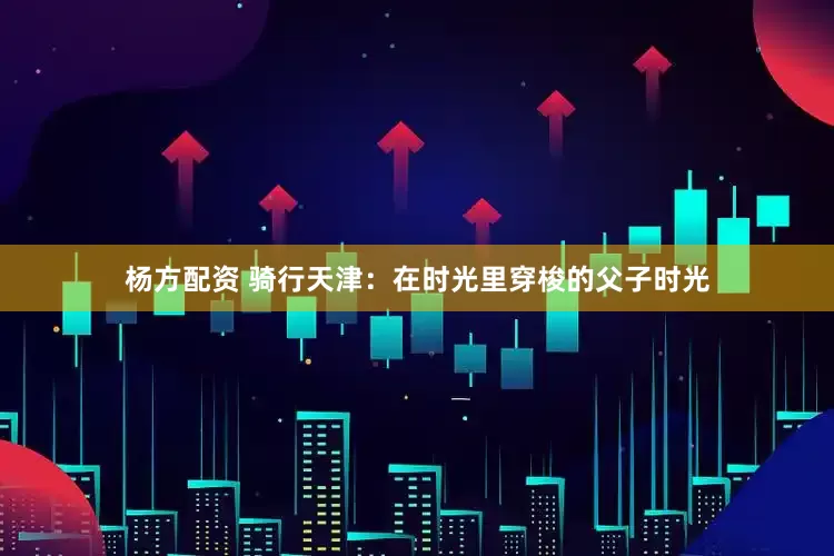 杨方配资 骑行天津：在时光里穿梭的父子时光
