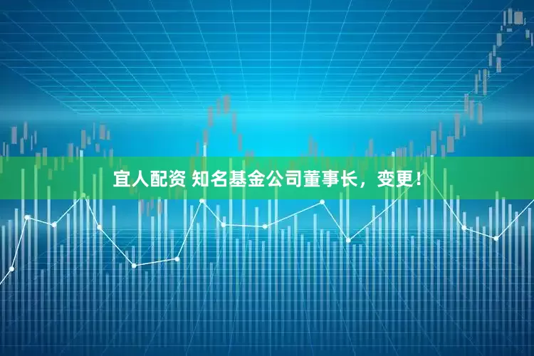 宜人配资 知名基金公司董事长，变更！