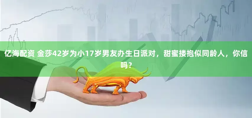 亿海配资 金莎42岁为小17岁男友办生日派对，甜蜜搂抱似同龄人，你信吗？