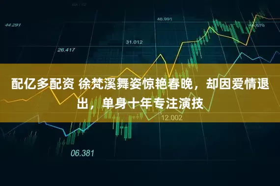 配亿多配资 徐梵溪舞姿惊艳春晚，却因爱情退出，单身十年专注演技