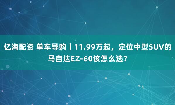 亿海配资 单车导购丨11.99万起，定位中型SUV的马自达EZ-60该怎么选？