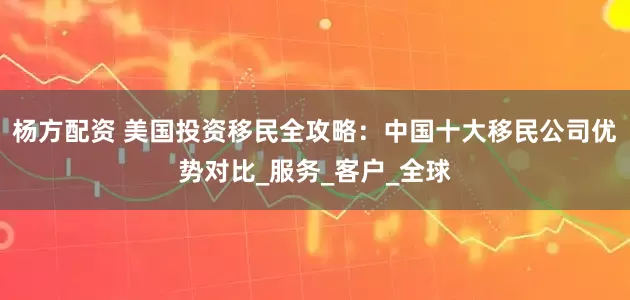 杨方配资 美国投资移民全攻略：中国十大移民公司优势对比_服务_客户_全球