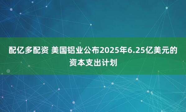 配亿多配资 美国铝业公布2025年6.25亿美元的资本支出计划