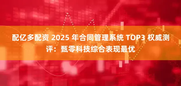 配亿多配资 2025 年合同管理系统 TOP3 权威测评：甄零科技综合表现最优