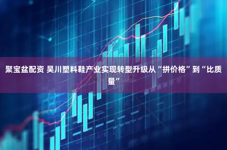 聚宝盆配资 吴川塑料鞋产业实现转型升级从“拼价格”到“比质量”
