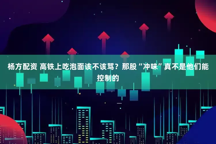 杨方配资 高铁上吃泡面该不该骂？那股“冲味”真不是他们能控制的
