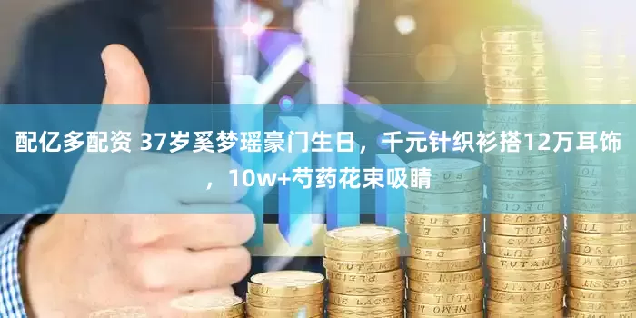 配亿多配资 37岁奚梦瑶豪门生日，千元针织衫搭12万耳饰，10w+芍药花束吸睛